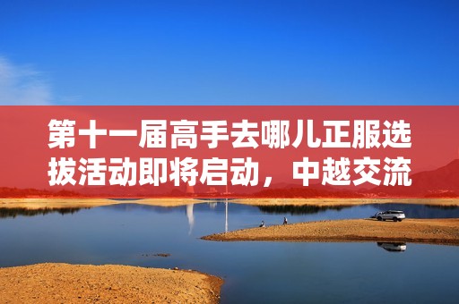 第十一届高手去哪儿正服选拔活动即将启动，中越交流资格竞争激烈