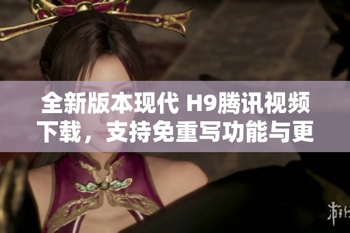 全新版本现代 H9腾讯视频下载，支持免重写功能与更新内容介绍