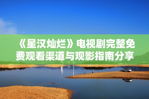 《星汉灿烂》电视剧完整免费观看渠道与观影指南分享