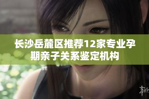 长沙岳麓区推荐12家专业孕期亲子关系鉴定机构