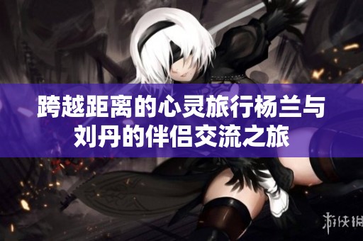 跨越距离的心灵旅行杨兰与刘丹的伴侣交流之旅