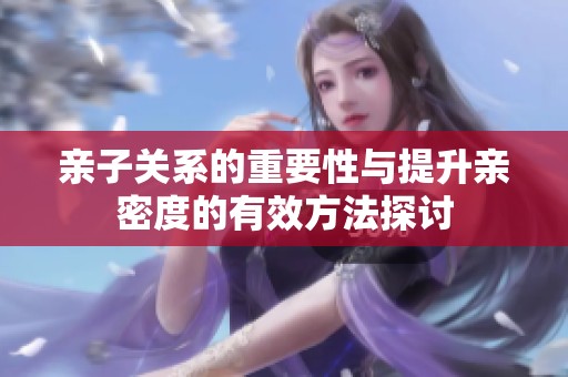 亲子关系的重要性与提升亲密度的有效方法探讨