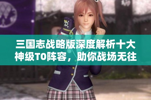 三国志战略版深度解析十大神级T0阵容，助你战场无往不胜！