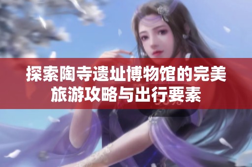 探索陶寺遗址博物馆的完美旅游攻略与出行要素