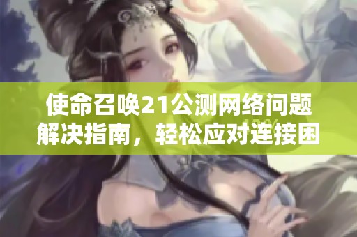 使命召唤21公测网络问题解决指南，轻松应对连接困扰