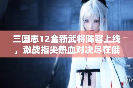 三国志12全新武将阵容上线，激战指尖热血对决尽在俄白游戏网
