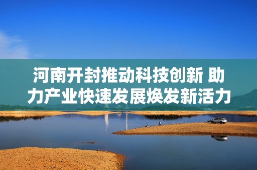 河南开封推动科技创新 助力产业快速发展焕发新活力