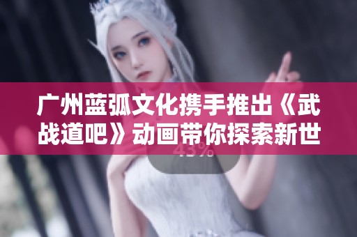 广州蓝弧文化携手推出《武战道吧》动画带你探索新世界