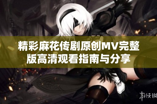 精彩麻花传剧原创MV完整版高清观看指南与分享