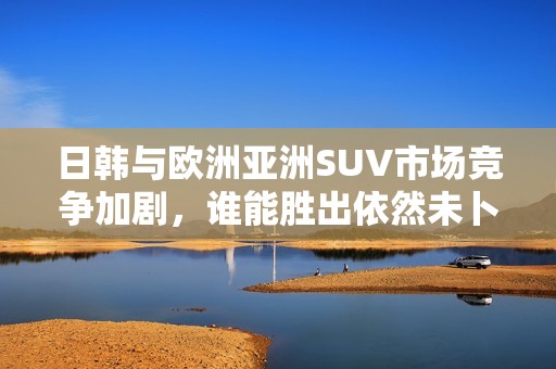 日韩与欧洲亚洲SUV市场竞争加剧，谁能胜出依然未卜