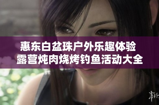 惠东白盆珠户外乐趣体验 露营炖肉烧烤钓鱼活动大全