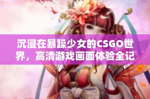 沉浸在暴躁少女的CSGO世界，高清游戏画面体验全记录