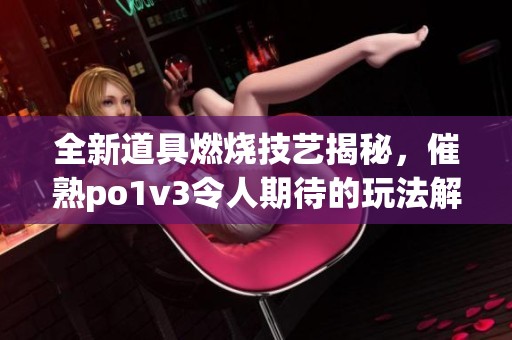 全新道具燃烧技艺揭秘，催熟po1v3令人期待的玩法解析