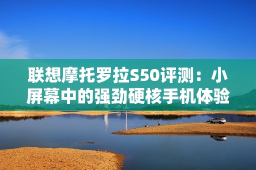 联想摩托罗拉S50评测：小屏幕中的强劲硬核手机体验