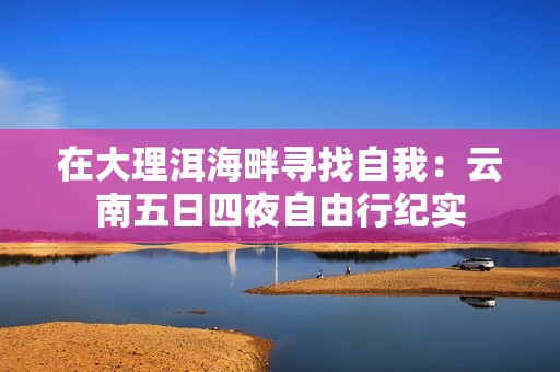 在大理洱海畔寻找自我：云南五日四夜自由行纪实