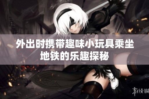 外出时携带趣味小玩具乘坐地铁的乐趣探秘
