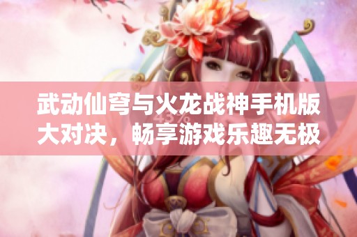 武动仙穹与火龙战神手机版大对决，畅享游戏乐趣无极限