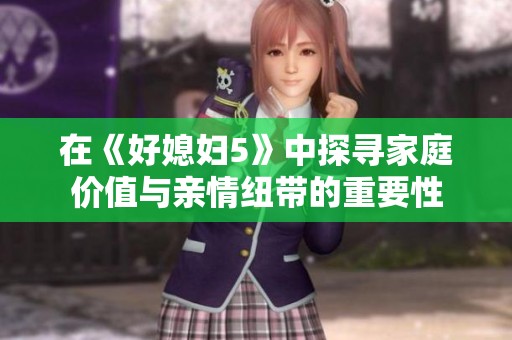 在《好媳妇5》中探寻家庭价值与亲情纽带的重要性