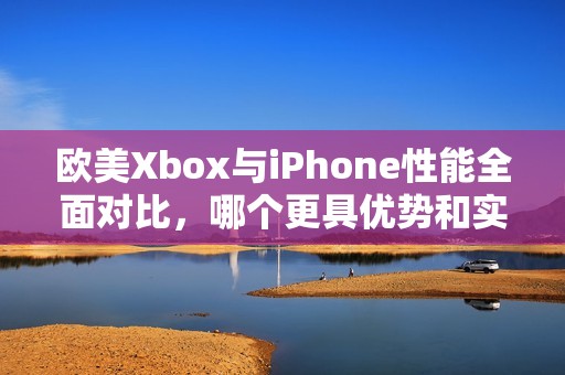 欧美Xbox与iPhone性能全面对比，哪个更具优势和实际体验