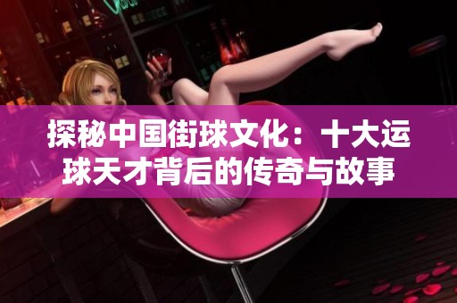 探秘中国街球文化：十大运球天才背后的传奇与故事