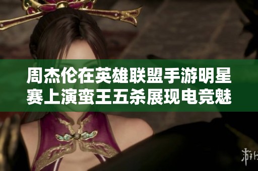 周杰伦在英雄联盟手游明星赛上演蛮王五杀展现电竞魅力