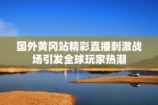 国外黄冈站精彩直播刺激战场引发全球玩家热潮