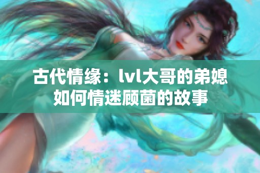 古代情缘：lvl大哥的弟媳如何情迷顾菌的故事