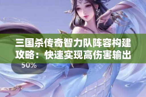 三国杀传奇智力队阵容构建攻略：快速实现高伤害输出秘诀