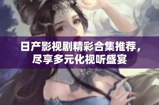 日产影视剧精彩合集推荐，尽享多元化视听盛宴