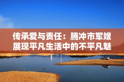 传承爱与责任：腾冲市军嫂展现平凡生活中的不平凡魅力