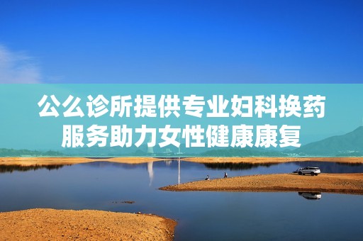 公么诊所提供专业妇科换药服务助力女性健康康复