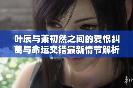 叶辰与萧初然之间的爱恨纠葛与命运交错最新情节解析