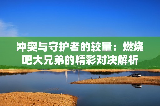 冲突与守护者的较量：燃烧吧大兄弟的精彩对决解析