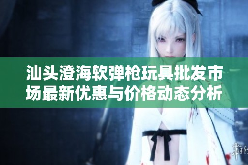 汕头澄海软弹枪玩具批发市场最新优惠与价格动态分析