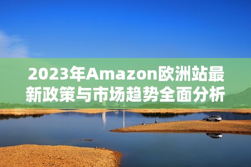 2023年Amazon欧洲站最新政策与市场趋势全面分析