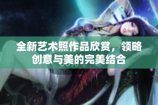 全新艺术照作品欣赏，领略创意与美的完美结合