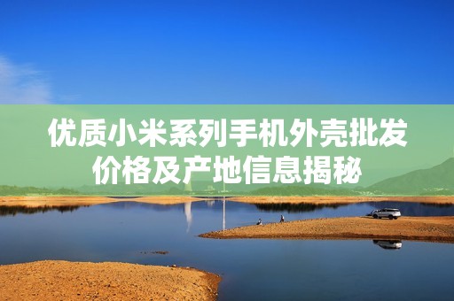 优质小米系列手机外壳批发价格及产地信息揭秘