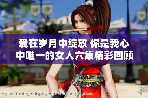 爱在岁月中绽放 你是我心中唯一的女人六集精彩回顾