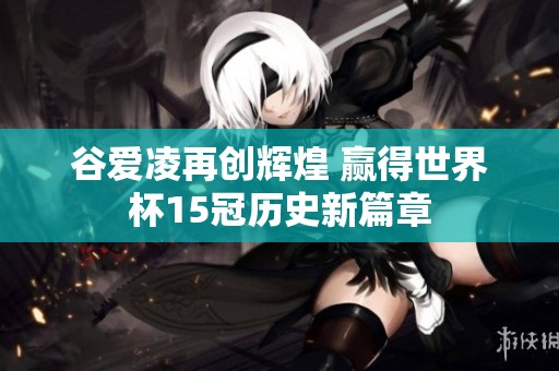 谷爱凌再创辉煌 赢得世界杯15冠历史新篇章