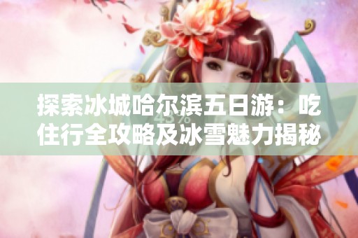 探索冰城哈尔滨五日游：吃住行全攻略及冰雪魅力揭秘