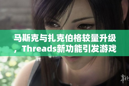 马斯克与扎克伯格较量升级，Threads新功能引发游戏玩家热议
