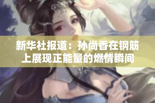新华社报道：孙尚香在钢筋上展现正能量的燃情瞬间