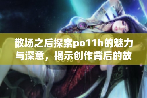 散场之后探索po11h的魅力与深意，揭示创作背后的故事