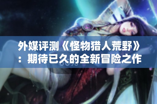 外媒评测《怪物猎人荒野》：期待已久的全新冒险之作！
