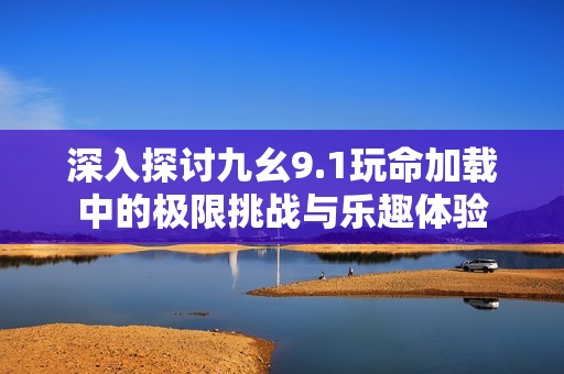 深入探讨九幺9.1玩命加载中的极限挑战与乐趣体验