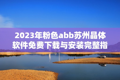 2023年粉色abb苏州晶体软件免费下载与安装完整指南