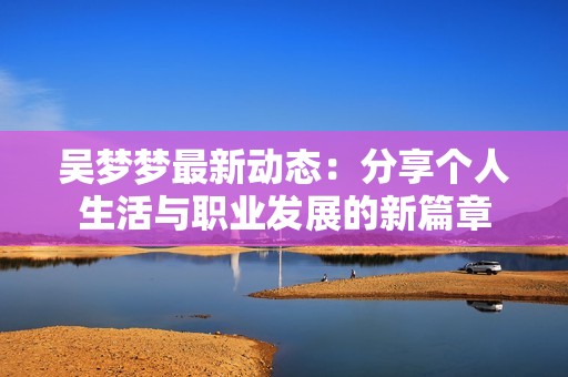 吴梦梦最新动态：分享个人生活与职业发展的新篇章