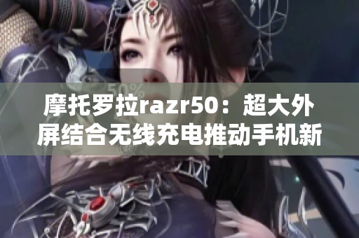 摩托罗拉razr50：超大外屏结合无线充电推动手机新潮流