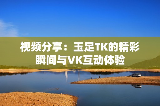 视频分享：玉足TK的精彩瞬间与VK互动体验