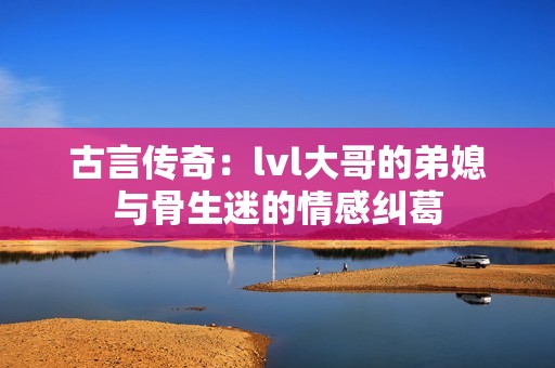 古言传奇：lvl大哥的弟媳与骨生迷的情感纠葛